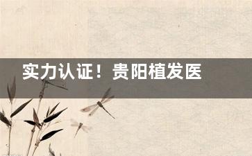 实力认证！贵阳植发医院排行榜眨眼刷新：发博士|碧莲盛|雍禾|盛初等医院稳居前五